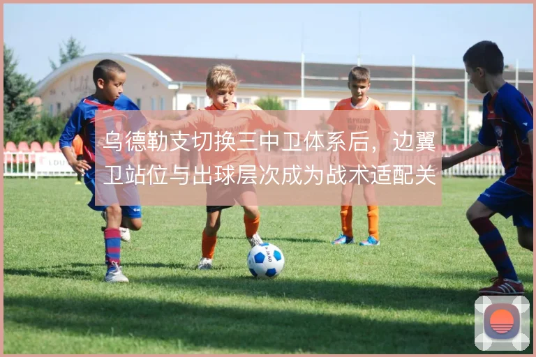 乌德勒支切换三中卫体系后,边翼卫站位与出球层次成为战术适配关键
