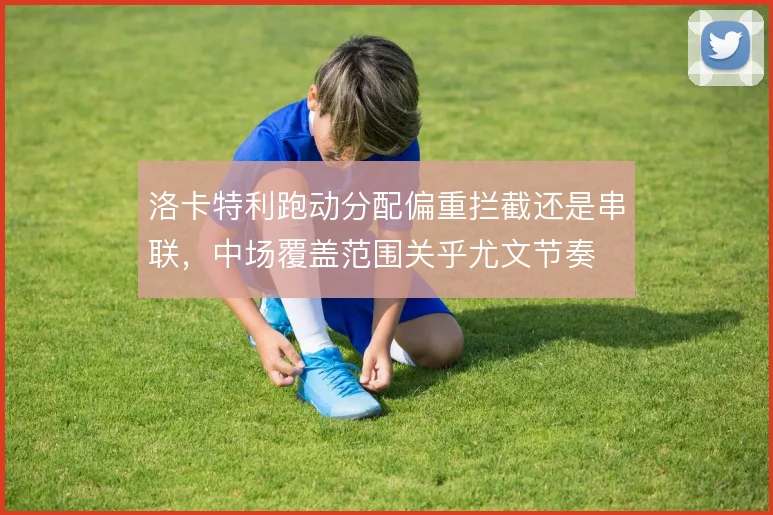 洛卡特利跑动分配偏重拦截还是串联，中场覆盖范围关乎尤文节奏