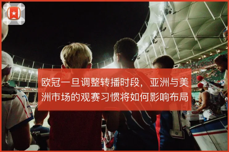 欧冠一旦调整转播时段，亚洲与美洲市场的观赛习惯将如何影响布局