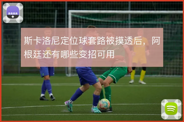 斯卡洛尼定位球套路被摸透后，阿根廷还有哪些变招可用