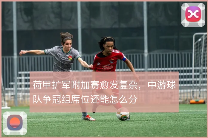 荷甲扩军附加赛愈发复杂，中游球队争冠组席位还能怎么分