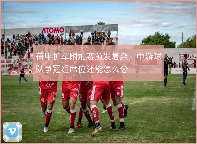 荷甲扩军附加赛愈发复杂，中游球队争冠组席位还能怎么分