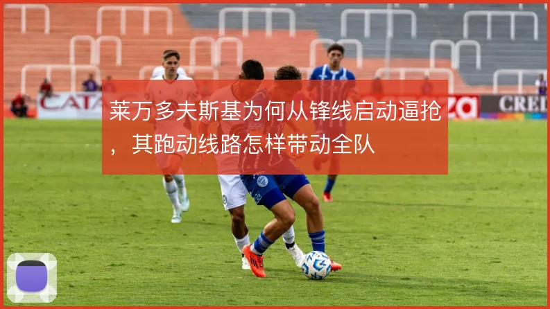 莱万多夫斯基为何从锋线启动逼抢,其跑动线路怎样带动全队