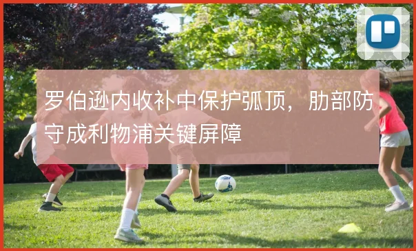 罗伯逊内收补中保护弧顶,肋部防守成利物浦关键屏障