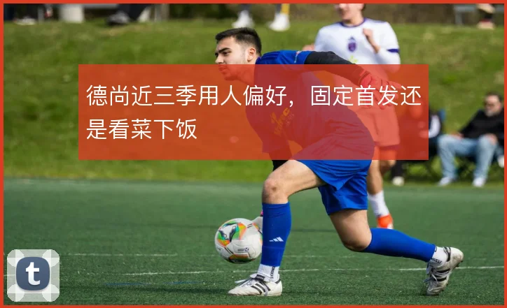 德尚近三季用人偏好,固定首发还是看菜下饭