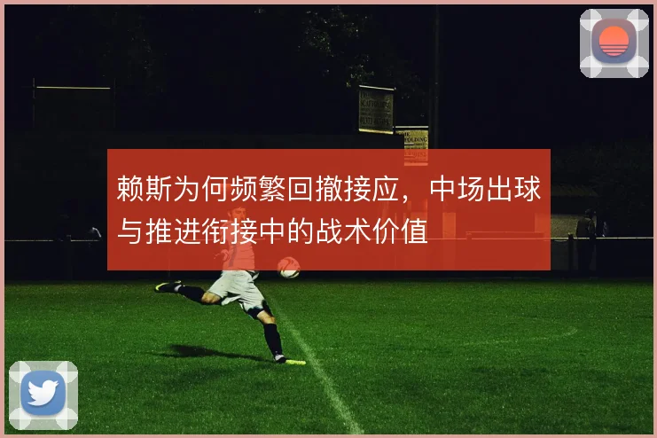 赖斯为何频繁回撤接应，中场出球与推进衔接中的战术价值
