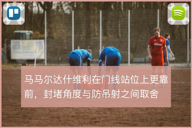 马马尔达什维利在门线站位上更靠前，封堵角度与防吊射之间取舍