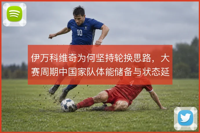 伊万科维奇为何坚持轮换思路，大赛周期中国家队体能储备与状态延续的平衡