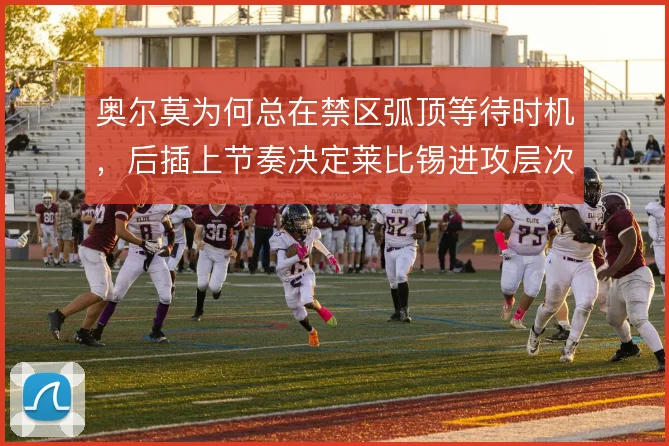 奥尔莫为何总在禁区弧顶等待时机,后插上节奏决定莱比锡进攻层次