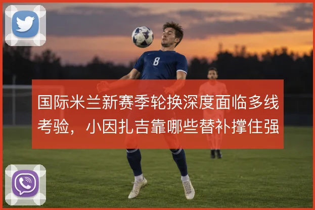 国际米兰新赛季轮换深度面临多线考验，小因扎吉靠哪些替补撑住强度