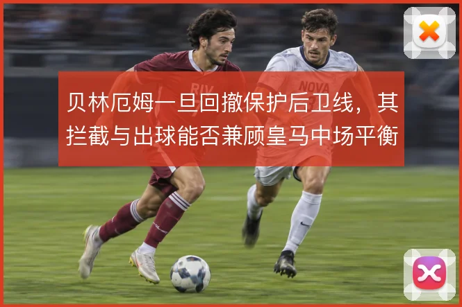 贝林厄姆一旦回撤保护后卫线，其拦截与出球能否兼顾皇马中场平衡