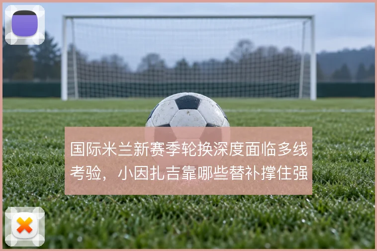 国际米兰新赛季轮换深度面临多线考验，小因扎吉靠哪些替补撑住强度