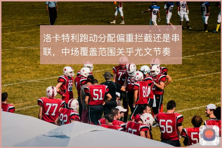 洛卡特利跑动分配偏重拦截还是串联，中场覆盖范围关乎尤文节奏