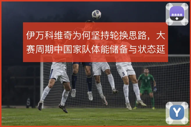 伊万科维奇为何坚持轮换思路，大赛周期中国家队体能储备与状态延续的平衡