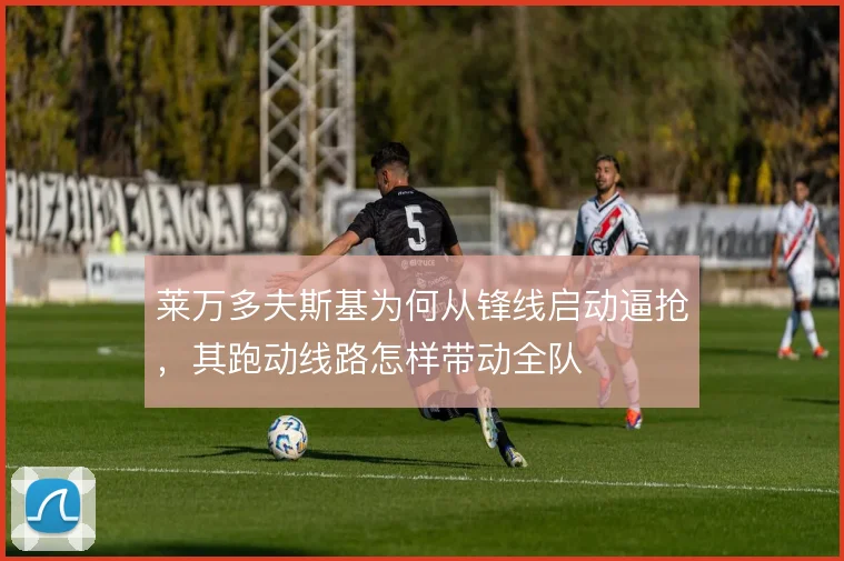 莱万多夫斯基为何从锋线启动逼抢，其跑动线路怎样带动全队
