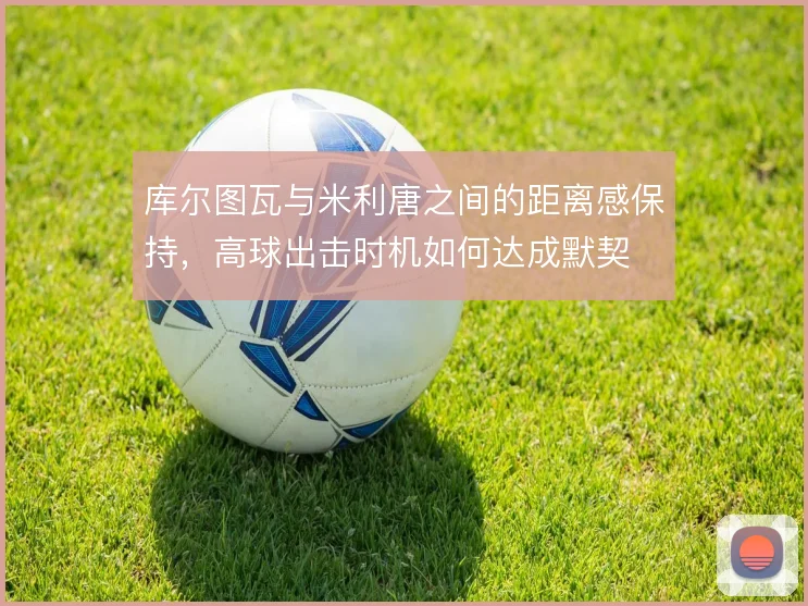 库尔图瓦与米利唐之间的距离感保持，高球出击时机如何达成默契