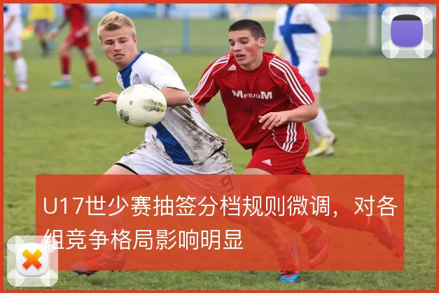U17世少赛抽签分档规则微调,对各组竞争格局影响明显