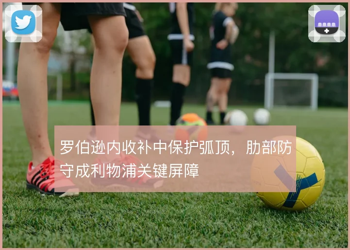 罗伯逊内收补中保护弧顶,肋部防守成利物浦关键屏障