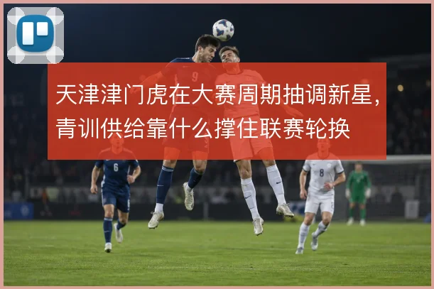 天津津门虎在大赛周期抽调新星，青训供给靠什么撑住联赛轮换