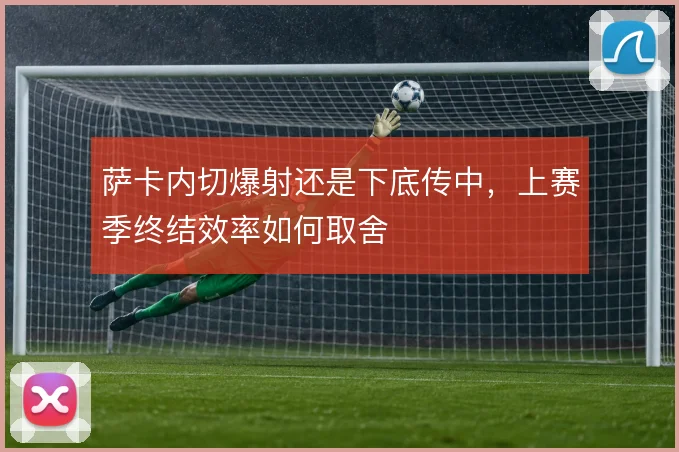 萨卡内切爆射还是下底传中,上赛季终结效率如何取舍