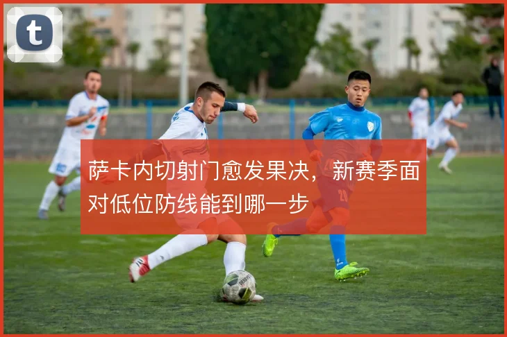 萨卡内切射门愈发果决,新赛季面对低位防线能到哪一步