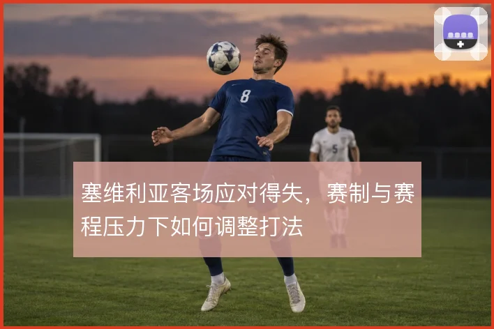 塞维利亚客场应对得失，赛制与赛程压力下如何调整打法